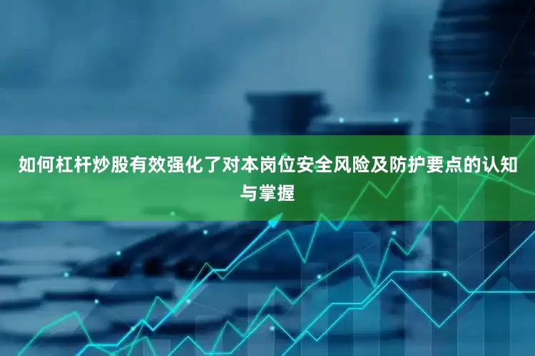 如何杠杆炒股有效强化了对本岗位安全风险及防护要点的认知与掌握