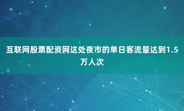 互联网股票配资网这处夜市的单日客流量达到1.5万人次