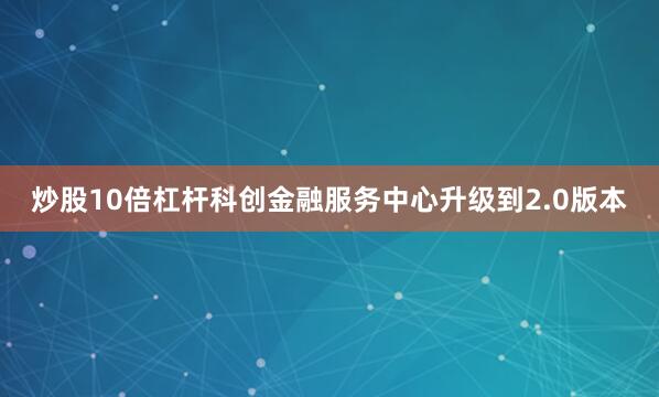 炒股10倍杠杆科创金融服务中心升级到2.0版本