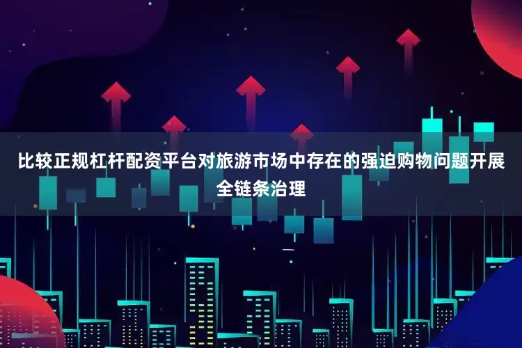 比较正规杠杆配资平台对旅游市场中存在的强迫购物问题开展全链条治理