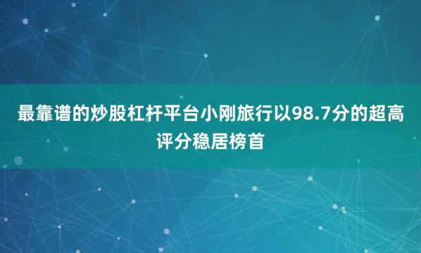 最靠谱的炒股杠杆平台小刚旅行以98.7分的超高评分稳居榜首