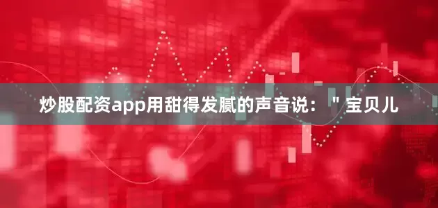 炒股配资app用甜得发腻的声音说：＂宝贝儿