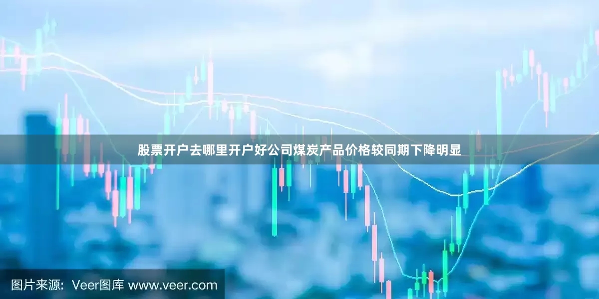 股票开户去哪里开户好公司煤炭产品价格较同期下降明显
