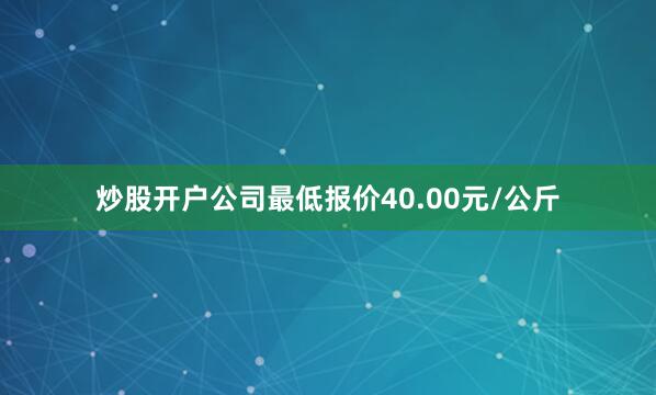 炒股开户公司最低报价40.00元/公斤