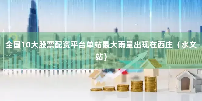 全国10大股票配资平台单站最大雨量出现在西庄（水文站）