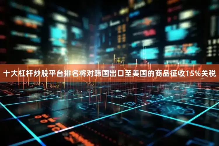 十大杠杆炒股平台排名将对韩国出口至美国的商品征收15%关税