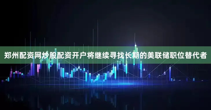 郑州配资网炒股配资开户将继续寻找长期的美联储职位替代者