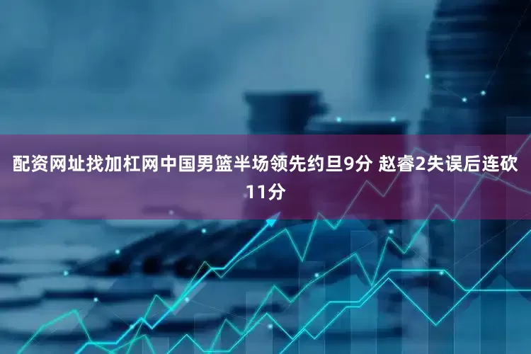 配资网址找加杠网中国男篮半场领先约旦9分 赵睿2失误后连砍11分