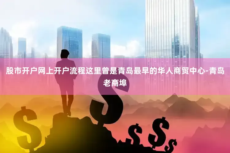股市开户网上开户流程这里曾是青岛最早的华人商贸中心-青岛老商埠