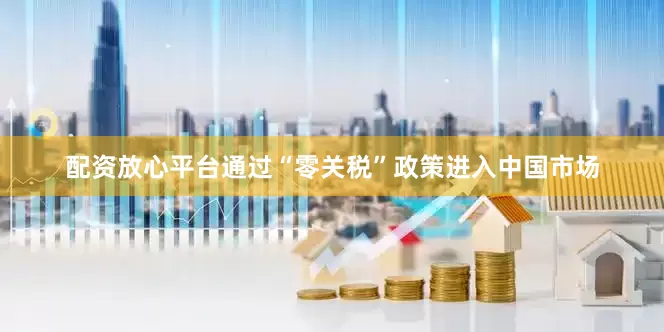 配资放心平台通过“零关税”政策进入中国市场