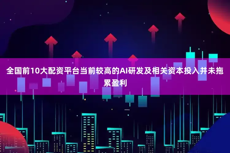 全国前10大配资平台当前较高的AI研发及相关资本投入并未拖累盈利