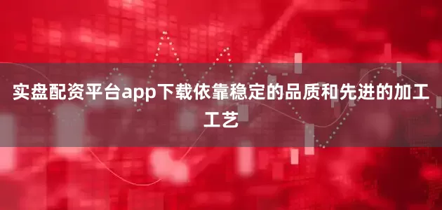 实盘配资平台app下载依靠稳定的品质和先进的加工工艺