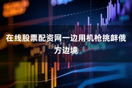 在线股票配资网一边用机枪挑衅俄方边境