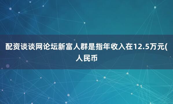 配资谈谈网论坛新富人群是指年收入在12.5万元(人民币