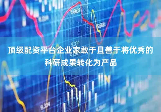 顶级配资平台企业家敢于且善于将优秀的科研成果转化为产品