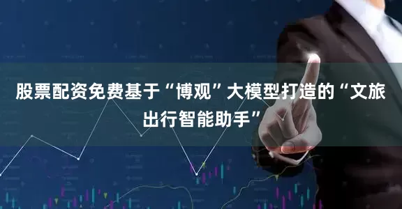 股票配资免费基于“博观”大模型打造的“文旅出行智能助手”