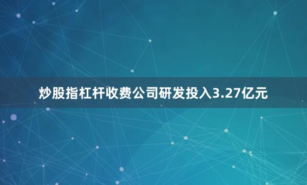 炒股指杠杆收费公司研发投入3.27亿元